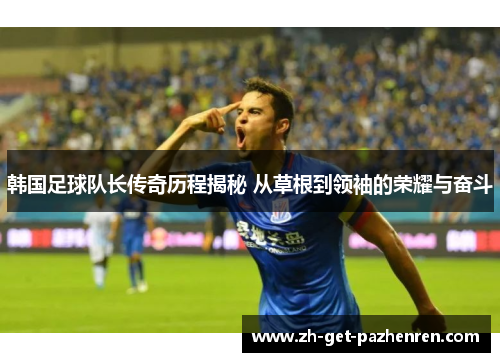 韩国足球队长传奇历程揭秘 从草根到领袖的荣耀与奋斗 韩国足球队长传奇历程揭秘 从草根到领袖的荣耀与奋斗