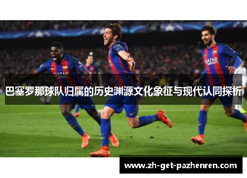 巴塞罗那球队归属的历史渊源文化象征与现代认同探析 巴塞罗那球队归属的历史渊源文化象征与现代认同探析
