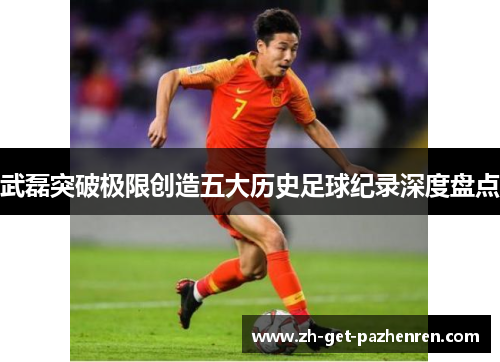 武磊突破极限创造五大历史足球纪录深度盘点 武磊突破极限创造五大历史足球纪录深度盘点