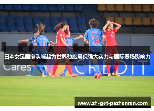 日本女足国家队崛起为世界劲旅展现强大实力与国际赛场影响力