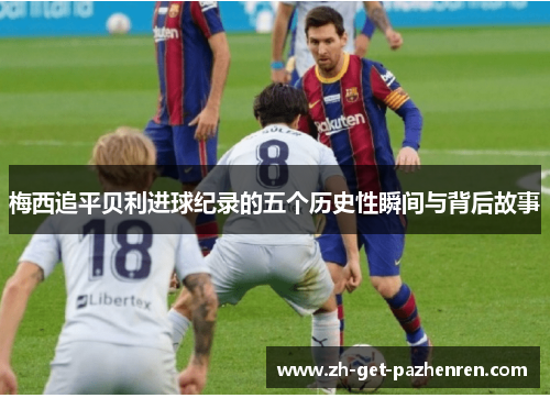 梅西追平贝利进球纪录的五个历史性瞬间与背后故事