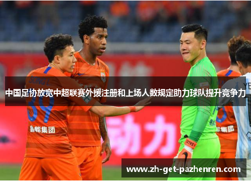 中国足协放宽中超联赛外援注册和上场人数规定助力球队提升竞争力 中国足协放宽中超联赛外援注册和上场人数规定助力球队提升竞争力