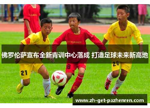 佛罗伦萨宣布全新青训中心落成 打造足球未来新高地 佛罗伦萨宣布全新青训中心落成 打造足球未来新高地