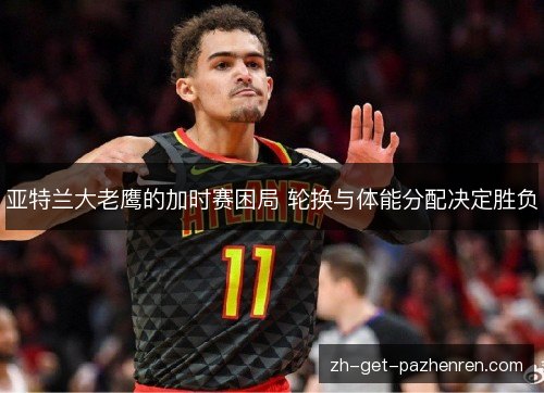 亚特兰大老鹰的加时赛困局 轮换与体能分配决定胜负 亚特兰大老鹰的加时赛困局 轮换与体能分配决定胜负
